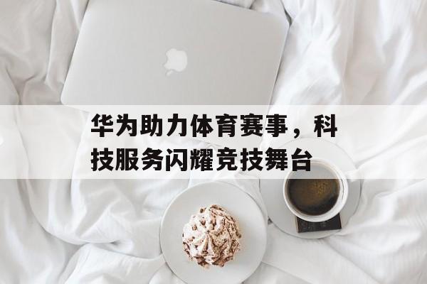 华为助力体育赛事,科技服务闪耀竞技舞台 华为助力体育赛事,科技服务闪耀竞技舞台