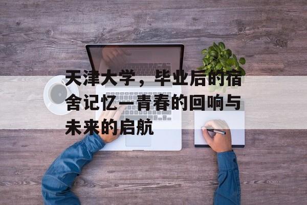 天津大学,毕业后的宿舍记忆—青春的回响与未来的启航 天津大学,毕业后的宿舍记忆—青春的回响与未来的启航