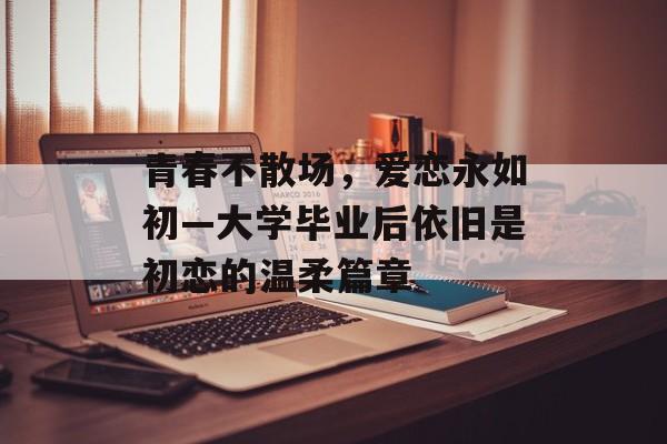 青春不散场,爱恋永如初—大学毕业后依旧是初恋的温柔篇章 青春不散场,爱恋永如初—大学毕业后依旧是初恋的温柔篇章