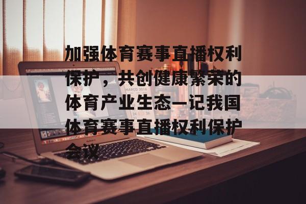 加强体育赛事直播权利保护,共创健康繁荣的体育产业生态—记我国体育赛事直播权利保护会议 加强体育赛事直播权利保护,共创健康繁荣的体育产业生态—记我国体育赛事直播权利保护会议