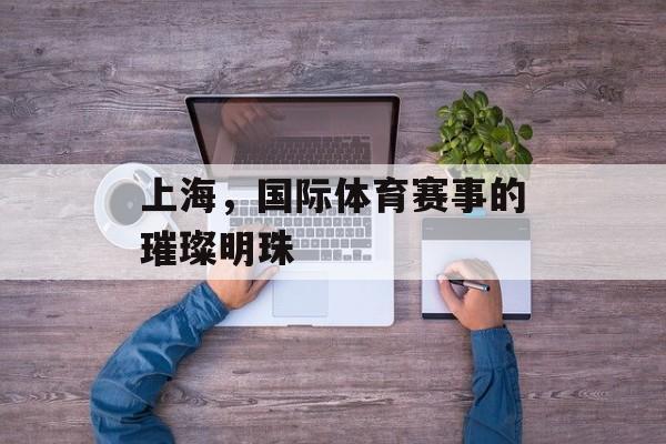 上海,国际体育赛事的璀璨明珠 上海,国际体育赛事的璀璨明珠