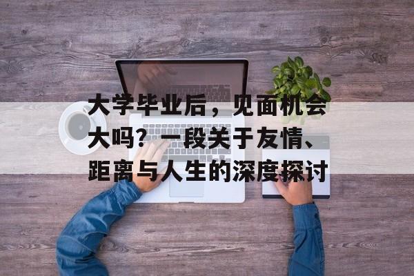 大学毕业后,见面机会大吗?一段关于友情、距离与人生的深度探讨 大学毕业后,见面机会大吗?一段关于友情、距离与人生的深度探讨