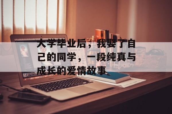 大学毕业后,我娶了自己的同学,一段纯真与成长的爱情故事 大学毕业后,我娶了自己的同学,一段纯真与成长的爱情故事
