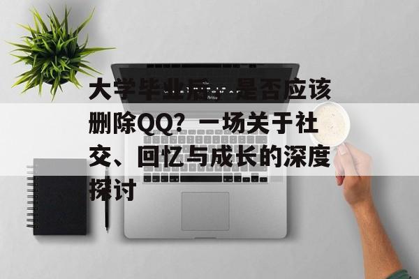 大学毕业后,是否应该删除QQ?一场关于社交、回忆与成长的深度探讨 大学毕业后,是否应该删除QQ?一场关于社交、回忆与成长的深度探讨