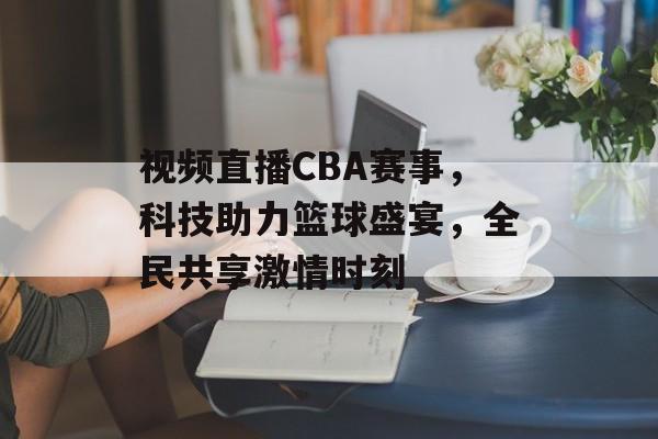 视频直播CBA赛事,科技助力篮球盛宴,全民共享激情时刻 视频直播CBA赛事,科技助力篮球盛宴,全民共享激情时刻