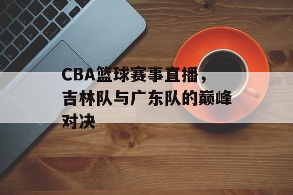 CBA篮球赛事直播,吉林队与广东队的巅峰对决 CBA篮球赛事直播,吉林队与广东队的巅峰对决