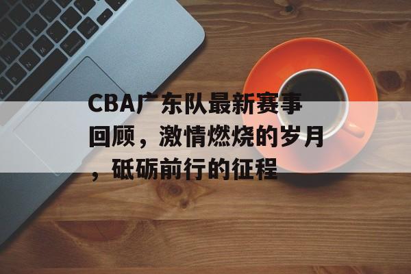 CBA广东队最新赛事回顾,激情燃烧的岁月,砥砺前行的征程 CBA广东队最新赛事回顾,激情燃烧的岁月,砥砺前行的征程