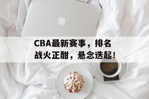 CBA最新赛事,排名战火正酣,悬念迭起! CBA最新赛事,排名战火正酣,悬念迭起!