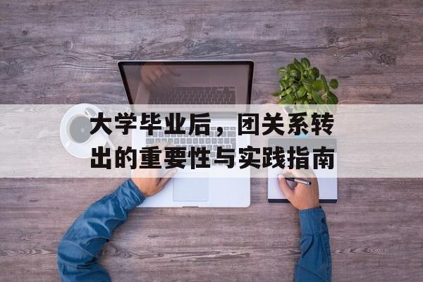 大学毕业后,团关系转出的重要性与实践指南 大学毕业后,团关系转出的重要性与实践指南