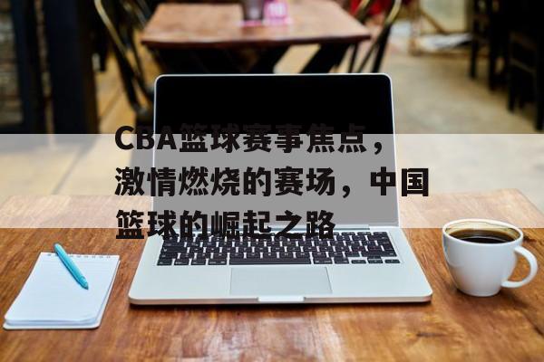 CBA篮球赛事焦点,激情燃烧的赛场,中国篮球的崛起之路 CBA篮球赛事焦点,激情燃烧的赛场,中国篮球的崛起之路