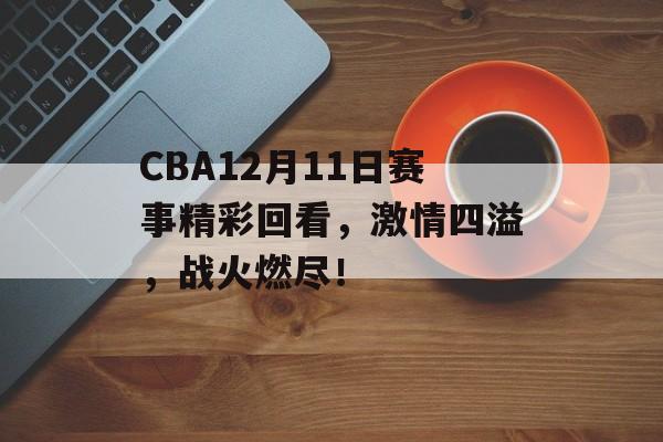 CBA12月11日赛事精彩回看,激情四溢,战火燃尽! CBA12月11日赛事精彩回看,激情四溢,战火燃尽!
