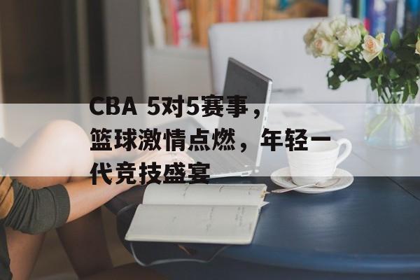 CBA 5对5赛事,篮球激情点燃,年轻一代竞技盛宴 CBA 5对5赛事,篮球激情点燃,年轻一代竞技盛宴