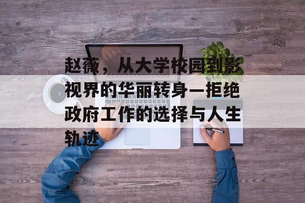 赵薇,从大学校园到影视界的华丽转身—拒绝政府工作的选择与人生轨迹 赵薇,从大学校园到影视界的华丽转身—拒绝政府工作的选择与人生轨迹
