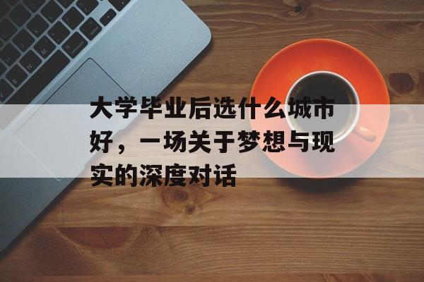 大学毕业后选什么城市好,一场关于梦想与现实的深度对话 大学毕业后选什么城市好,一场关于梦想与现实的深度对话