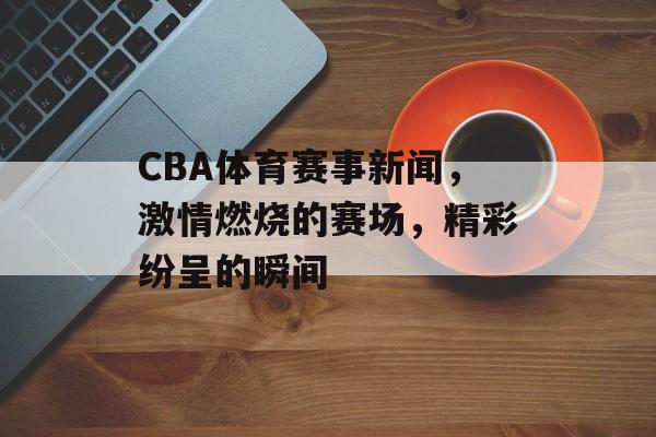CBA体育赛事新闻,激情燃烧的赛场,精彩纷呈的瞬间 CBA体育赛事新闻,激情燃烧的赛场,精彩纷呈的瞬间