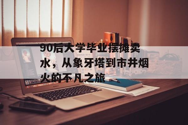 90后大学毕业摆摊卖水,从象牙塔到市井烟火的不凡之旅 90后大学毕业摆摊卖水,从象牙塔到市井烟火的不凡之旅