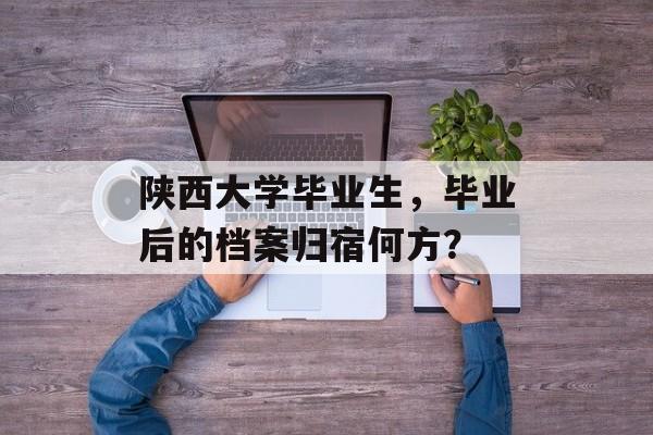 陕西大学毕业生,毕业后的档案归宿何方? 陕西大学毕业生,毕业后的档案归宿何方?