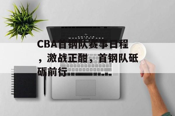 CBA首钢队赛事日程,激战正酣,首钢队砥砺前行 CBA首钢队赛事日程,激战正酣,首钢队砥砺前行
