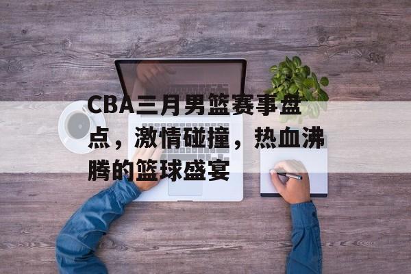 CBA三月男篮赛事盘点,激情碰撞,热血沸腾的篮球盛宴 CBA三月男篮赛事盘点,激情碰撞,热血沸腾的篮球盛宴