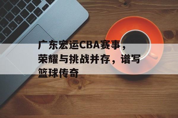 广东宏运CBA赛事,荣耀与挑战并存,谱写篮球传奇 广东宏运CBA赛事,荣耀与挑战并存,谱写篮球传奇
