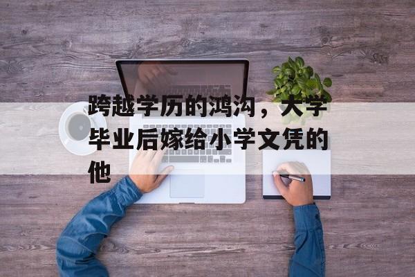 跨越学历的鸿沟,大学毕业后嫁给小学文凭的他 跨越学历的鸿沟,大学毕业后嫁给小学文凭的他