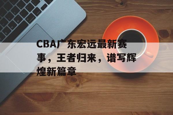 CBA广东宏远最新赛事,王者归来,谱写辉煌新篇章 CBA广东宏远最新赛事,王者归来,谱写辉煌新篇章