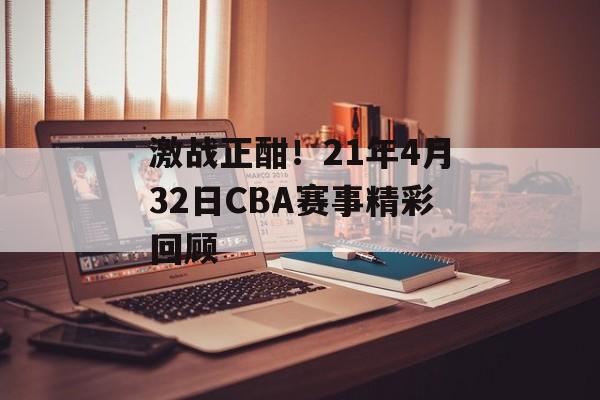 激战正酣!21年4月32日CBA赛事精彩回顾 激战正酣!21年4月32日CBA赛事精彩回顾