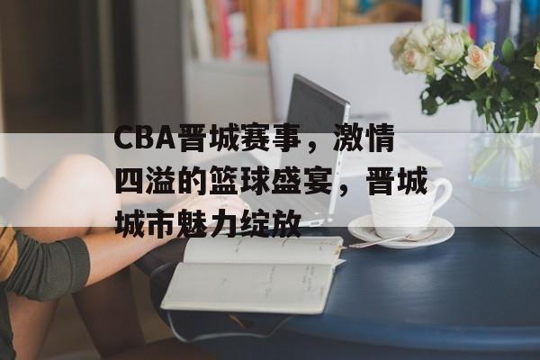 CBA晋城赛事,激情四溢的篮球盛宴,晋城城市魅力绽放 CBA晋城赛事,激情四溢的篮球盛宴,晋城城市魅力绽放