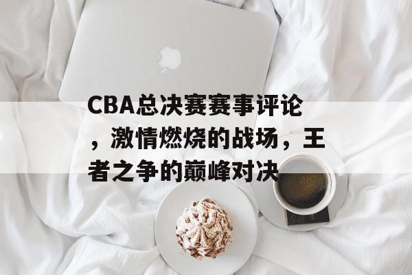 CBA总决赛赛事评论,激情燃烧的战场,王者之争的巅峰对决 CBA总决赛赛事评论,激情燃烧的战场,王者之争的巅峰对决