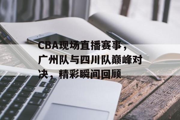 CBA现场直播赛事，广州队与四川队巅峰对决，精彩瞬间回顾