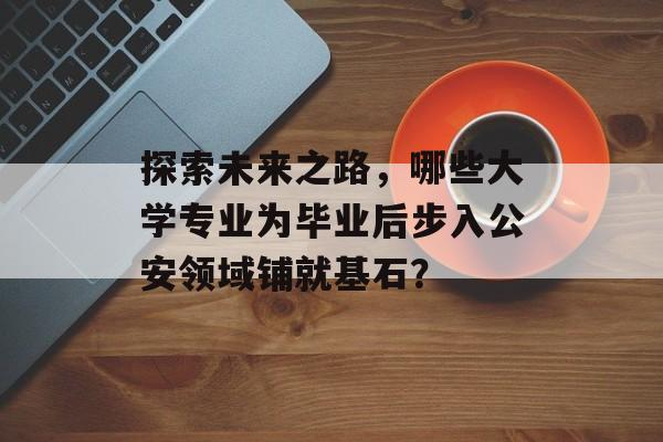 探索未来之路，哪些大学专业为毕业后步入公安领域铺就基石？
