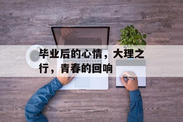 毕业后的心情,大理之行,青春的回响 毕业后的心情,大理之行,青春的回响