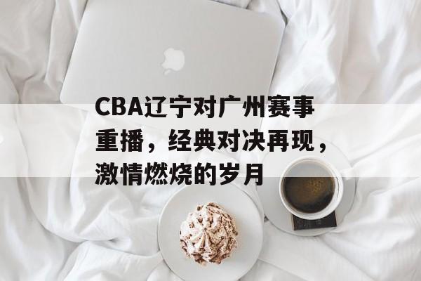 CBA辽宁对广州赛事重播,经典对决再现,激情燃烧的岁月 CBA辽宁对广州赛事重播,经典对决再现,激情燃烧的岁月