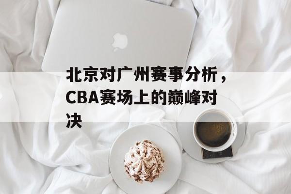 北京对广州赛事分析,CBA赛场上的巅峰对决 北京对广州赛事分析,CBA赛场上的巅峰对决