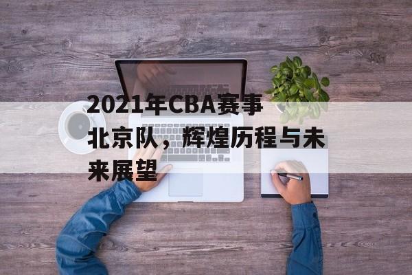 2021年CBA赛事北京队,辉煌历程与未来展望 2021年CBA赛事北京队,辉煌历程与未来展望