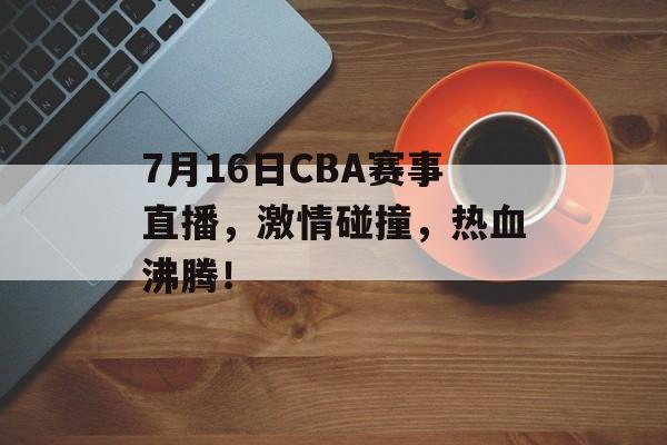 7月16日CBA赛事直播，激情碰撞，热血沸腾！