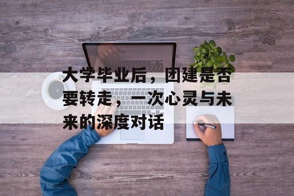 大学毕业后，团建是否要转走，一次心灵与未来的深度对话