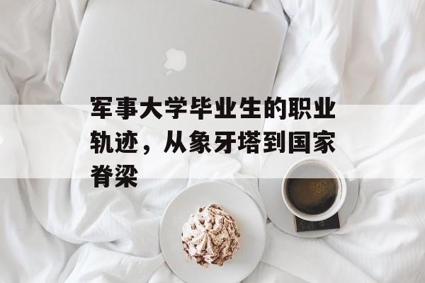 军事大学毕业生的职业轨迹，从象牙塔到国家脊梁