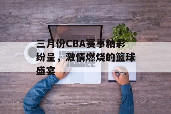 三月份CBA赛事精彩纷呈,激情燃烧的篮球盛宴 三月份CBA赛事精彩纷呈,激情燃烧的篮球盛宴