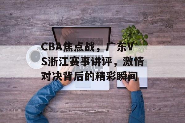 CBA焦点战,广东VS浙江赛事讲评,激情对决背后的精彩瞬间 CBA焦点战,广东VS浙江赛事讲评,激情对决背后的精彩瞬间