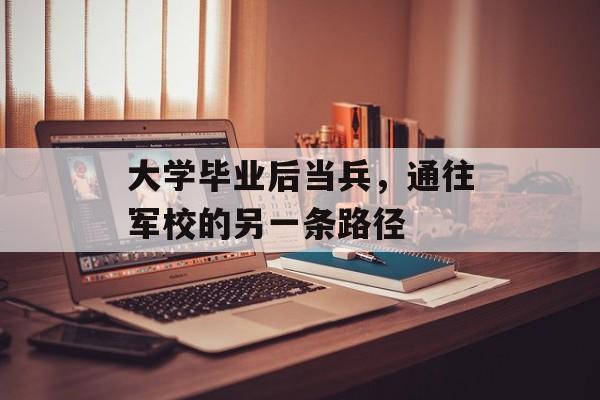 大学毕业后当兵,通往军校的另一条路径 大学毕业后当兵,通往军校的另一条路径