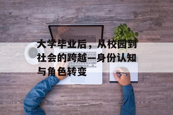 大学毕业后,从校园到社会的跨越—身份认知与角色转变 大学毕业后,从校园到社会的跨越—身份认知与角色转变