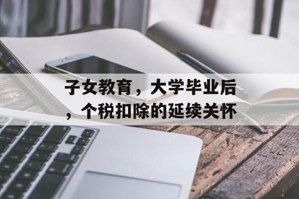 子女教育,大学毕业后,个税扣除的延续关怀 子女教育,大学毕业后,个税扣除的延续关怀