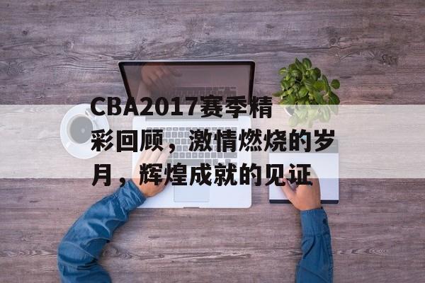 CBA2017赛季精彩回顾,激情燃烧的岁月,辉煌成就的见证 CBA2017赛季精彩回顾,激情燃烧的岁月,辉煌成就的见证
