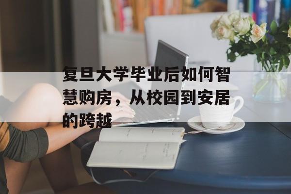 复旦大学毕业后如何智慧购房,从校园到安居的跨越 复旦大学毕业后如何智慧购房,从校园到安居的跨越