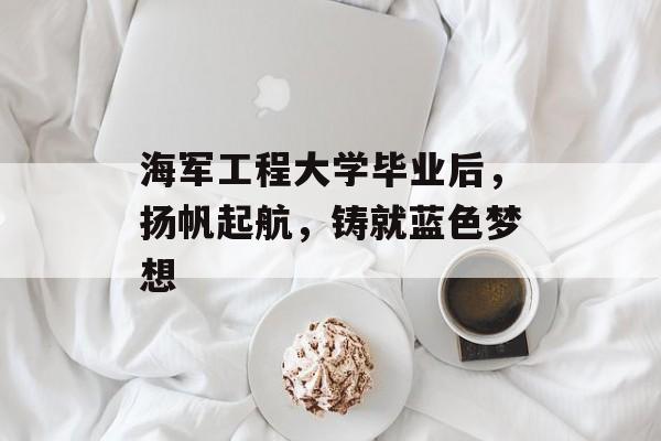 海军工程大学毕业后,扬帆起航,铸就蓝色梦想 海军工程大学毕业后,扬帆起航,铸就蓝色梦想