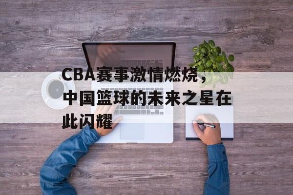 CBA赛事激情燃烧，中国篮球的未来之星在此闪耀