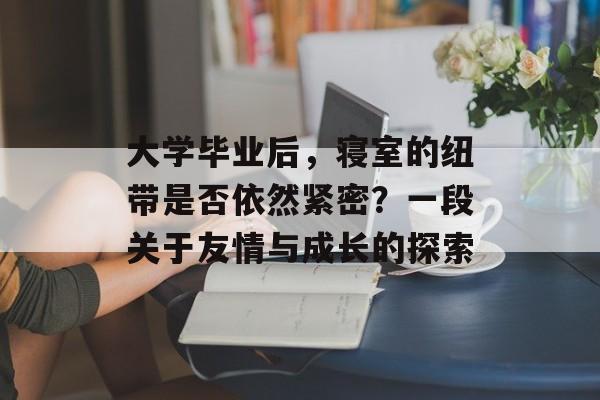 大学毕业后,寝室的纽带是否依然紧密?一段关于友情与成长的探索 大学毕业后,寝室的纽带是否依然紧密?一段关于友情与成长的探索