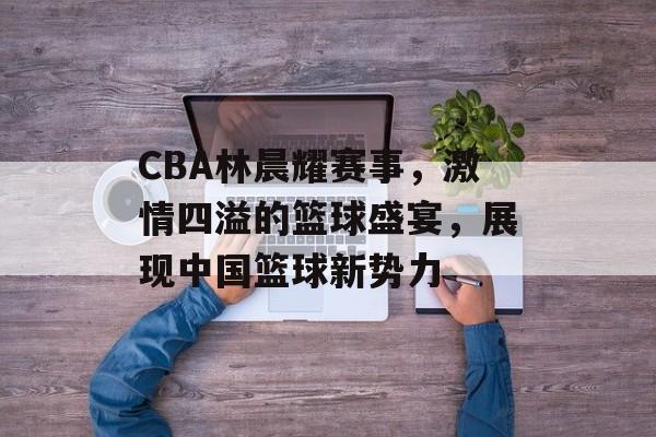 CBA林晨耀赛事,激情四溢的篮球盛宴,展现中国篮球新势力 CBA林晨耀赛事,激情四溢的篮球盛宴,展现中国篮球新势力