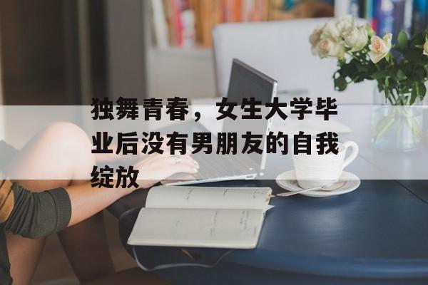 独舞青春,女生大学毕业后没有男朋友的自我绽放 独舞青春,女生大学毕业后没有男朋友的自我绽放